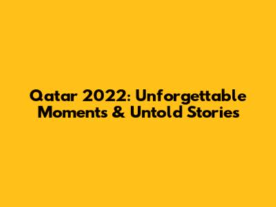 Qatar 2022: Unforgettable Moments & Untold Stories