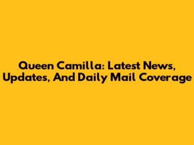 Queen Camilla: Latest News, Updates, And Daily Mail Coverage
