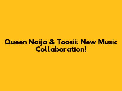 Queen Naija & Toosii: New Music Collaboration!