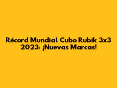 Récord Mundial Cubo Rubik 3x3 2023: ¡Nuevas Marcas!