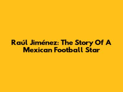 Raúl Jiménez: The Story Of A Mexican Football Star