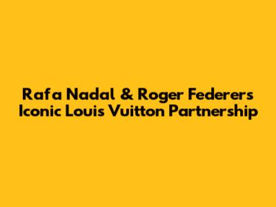 Rafa Nadal & Roger Federer's Iconic Louis Vuitton Partnership