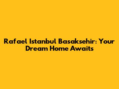 Rafael Istanbul Basaksehir: Your Dream Home Awaits