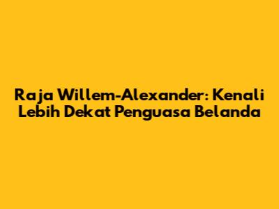 Raja Willem-Alexander: Kenali Lebih Dekat Penguasa Belanda