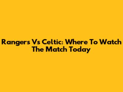 Rangers Vs Celtic: Where To Watch The Match Today