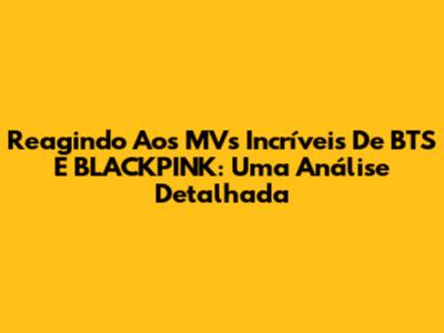 Reagindo Aos MV's Incríveis De BTS E BLACKPINK: Uma Análise Detalhada