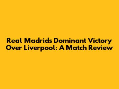 Real Madrid's Dominant Victory Over Liverpool: A Match Review