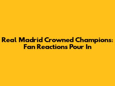Real Madrid Crowned Champions: Fan Reactions Pour In