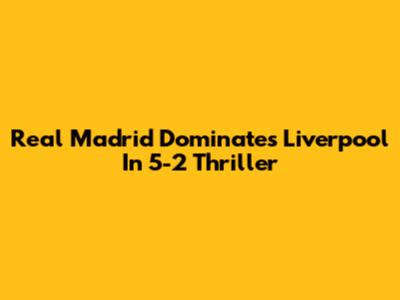 Real Madrid Dominates Liverpool In 5-2 Thriller