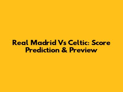 Real Madrid Vs Celtic: Score Prediction & Preview