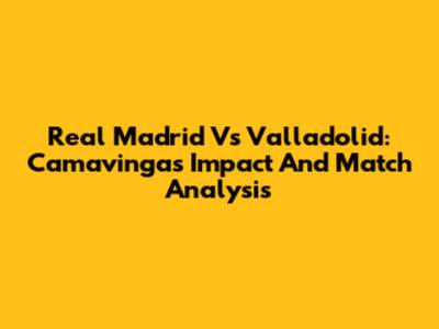 Real Madrid Vs Valladolid: Camavinga's Impact And Match Analysis