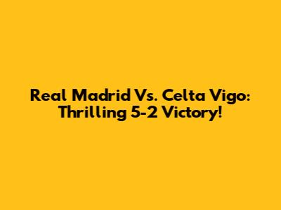 Real Madrid Vs. Celta Vigo: Thrilling 5-2 Victory!