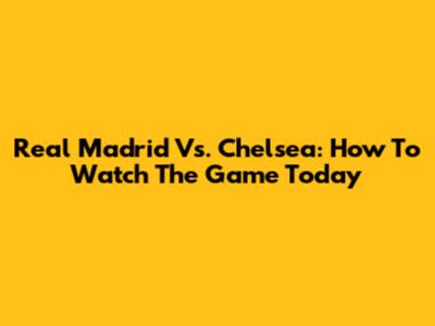 Real Madrid Vs. Chelsea: How To Watch The Game Today