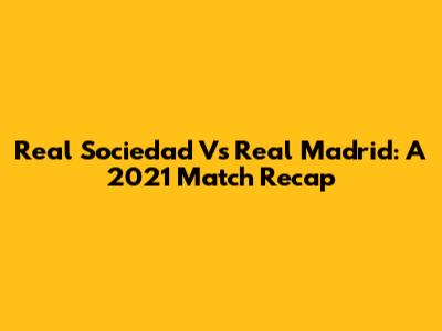 Real Sociedad Vs Real Madrid: A 2021 Match Recap