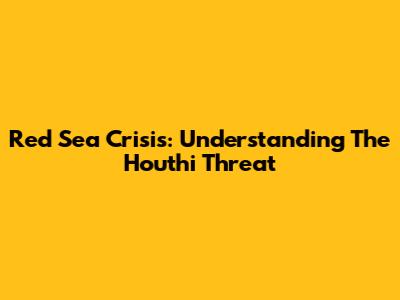 Red Sea Crisis: Understanding The Houthi Threat