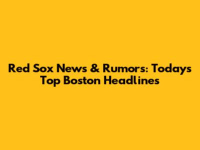 Red Sox News & Rumors: Today's Top Boston Headlines