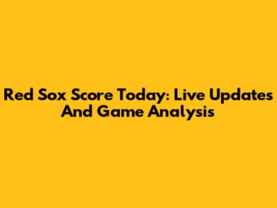 Red Sox Score Today: Live Updates And Game Analysis
