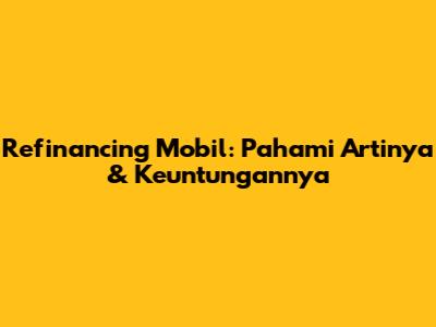 Refinancing Mobil: Pahami Artinya & Keuntungannya