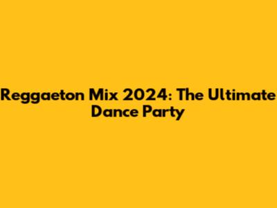 Reggaeton Mix 2024: The Ultimate Dance Party