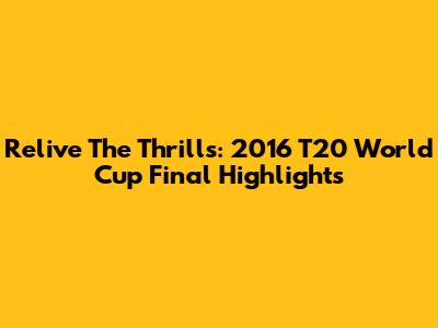 Relive The Thrills: 2016 T20 World Cup Final Highlights