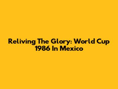 Reliving The Glory: World Cup 1986 In Mexico