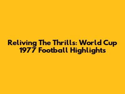 Reliving The Thrills: World Cup 1977 Football Highlights