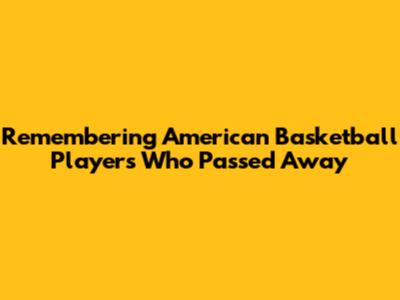 Remembering American Basketball Players Who Passed Away