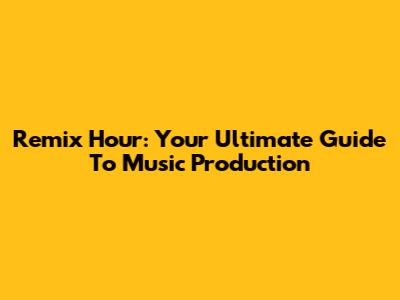 Remix Hour: Your Ultimate Guide To Music Production