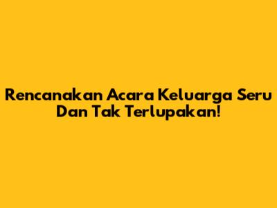 Rencanakan Acara Keluarga Seru Dan Tak Terlupakan!