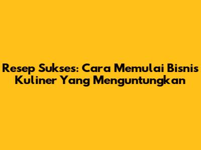 Resep Sukses: Cara Memulai Bisnis Kuliner Yang Menguntungkan