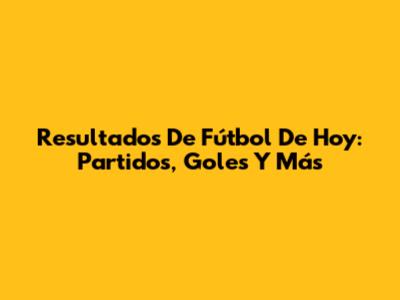 Resultados De Fútbol De Hoy: Partidos, Goles Y Más