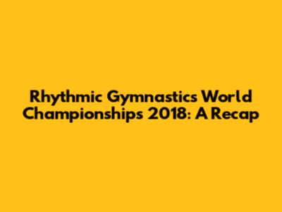 Rhythmic Gymnastics World Championships 2018: A Recap