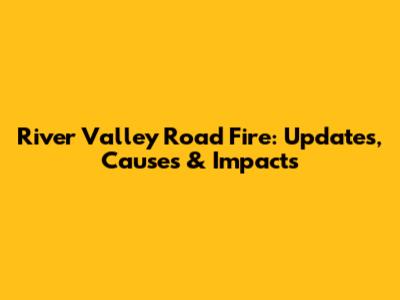 River Valley Road Fire: Updates, Causes & Impacts