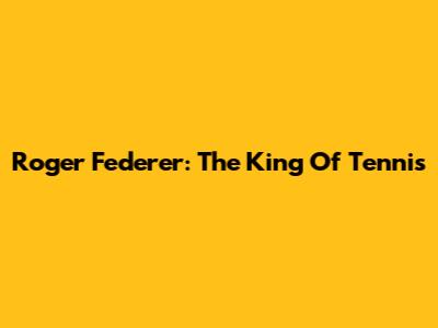Roger Federer: The King Of Tennis