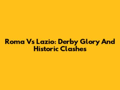 Roma Vs Lazio: Derby Glory And Historic Clashes
