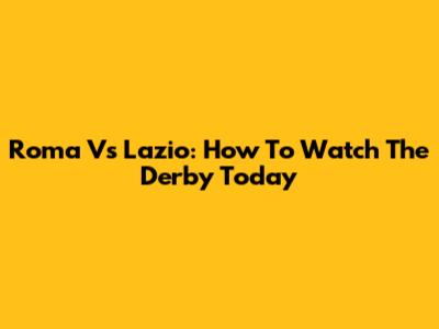 Roma Vs Lazio: How To Watch The Derby Today
