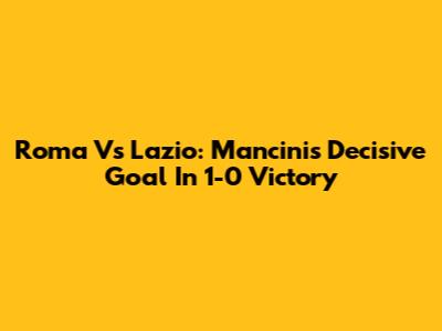 Roma Vs Lazio: Mancini's Decisive Goal In 1-0 Victory