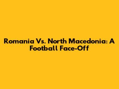 Romania Vs. North Macedonia: A Football Face-Off