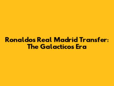Ronaldo's Real Madrid Transfer: The Galacticos Era