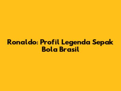 Ronaldo: Profil Legenda Sepak Bola Brasil