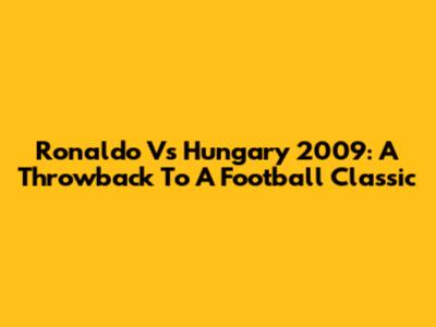 Ronaldo Vs Hungary 2009: A Throwback To A Football Classic