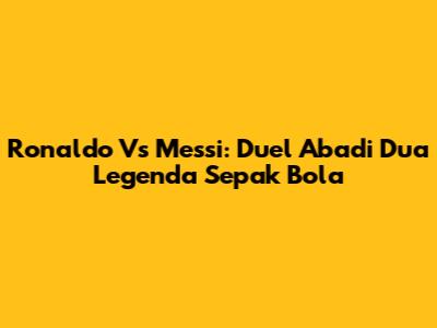 Ronaldo Vs Messi: Duel Abadi Dua Legenda Sepak Bola