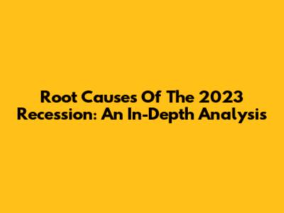 Root Causes Of The 2023 Recession: An In-Depth Analysis