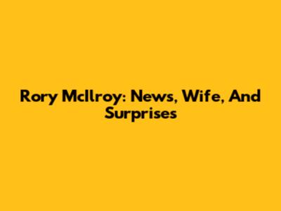 Rory McIlroy: News, Wife, And Surprises