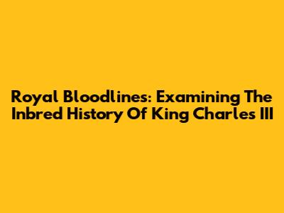 Royal Bloodlines: Examining The Inbred History Of King Charles III