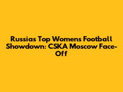 Russia's Top Women's Football Showdown: CSKA Moscow Face-Off