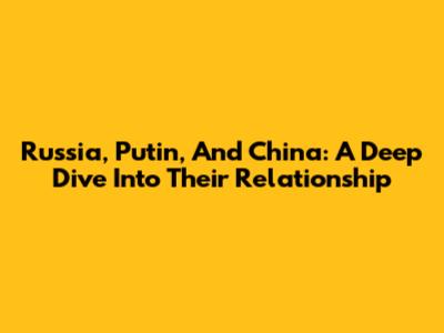 Russia, Putin, And China: A Deep Dive Into Their Relationship