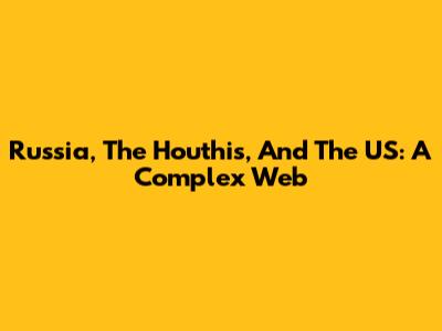 Russia, The Houthis, And The US: A Complex Web