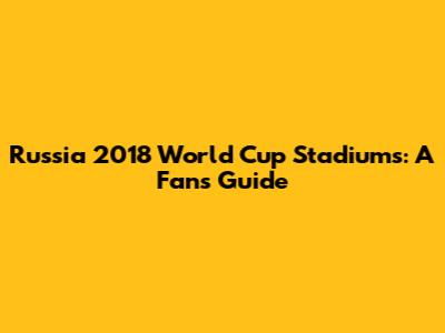 Russia 2018 World Cup Stadiums: A Fan's Guide