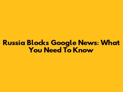 Russia Blocks Google News: What You Need To Know